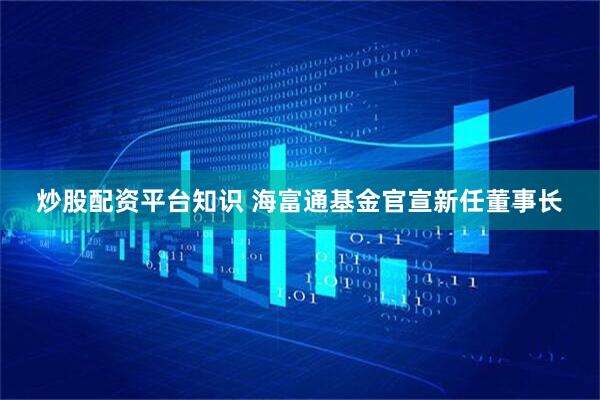 炒股配资平台知识 海富通基金官宣新任董事长