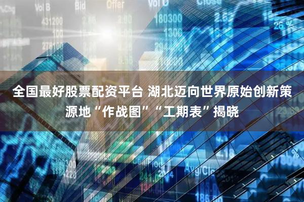 全国最好股票配资平台 湖北迈向世界原始创新策源地“作战图”“工期表”揭晓