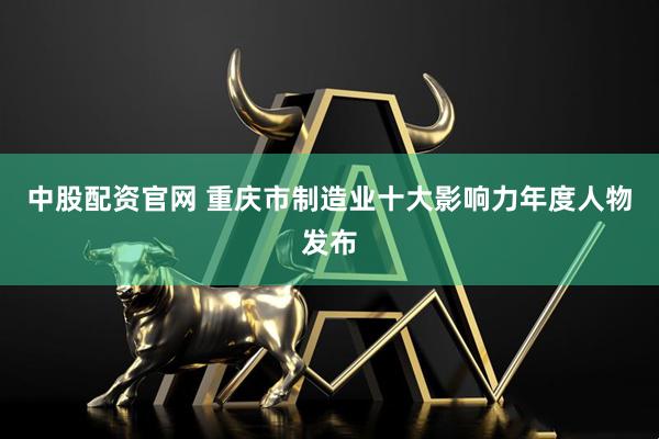 中股配资官网 重庆市制造业十大影响力年度人物发布