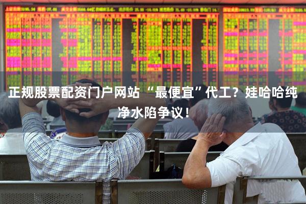 正规股票配资门户网站 “最便宜”代工？娃哈哈纯净水陷争议！