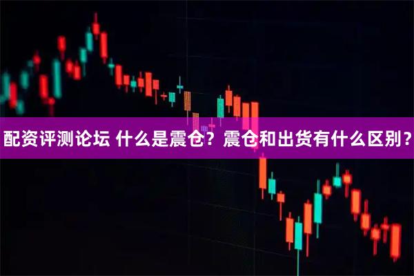 配资评测论坛 什么是震仓？震仓和出货有什么区别？