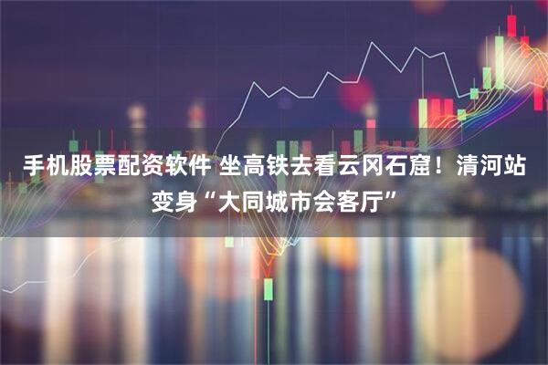 手机股票配资软件 坐高铁去看云冈石窟！清河站变身“大同城市会客厅”