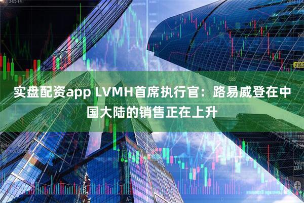 实盘配资app LVMH首席执行官：路易威登在中国大陆的销售正在上升