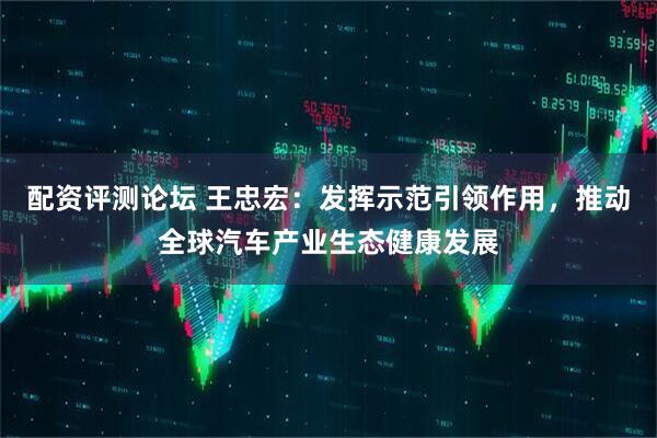 配资评测论坛 王忠宏：发挥示范引领作用，推动全球汽车产业生态健康发展