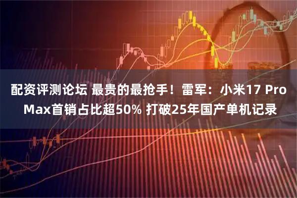 配资评测论坛 最贵的最抢手！雷军：小米17 Pro Max首销占比超50% 打破25年国产单机记录
